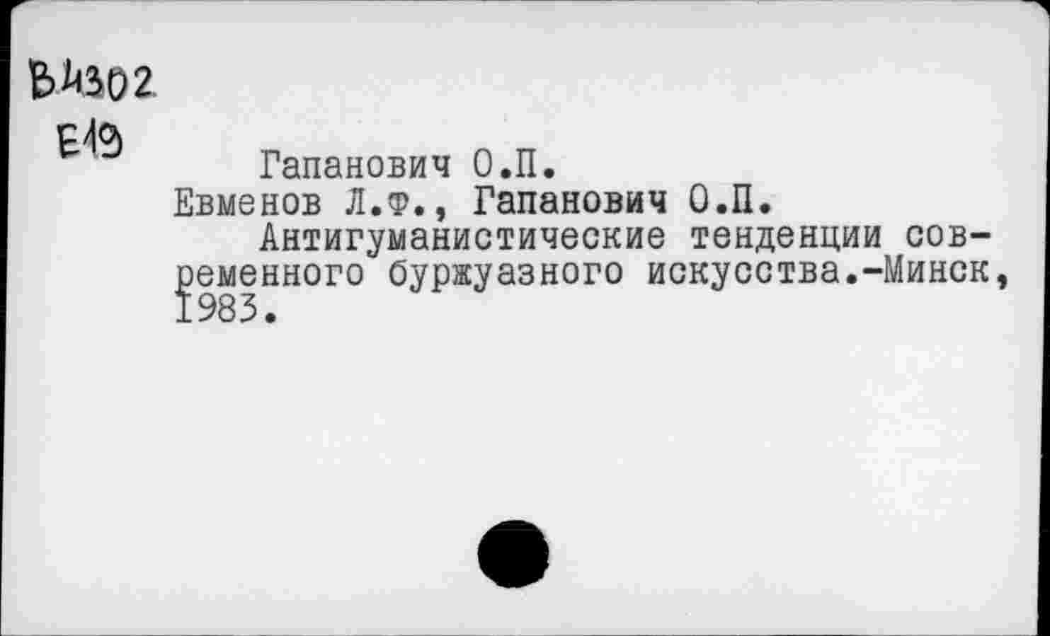 ﻿Е> 1)302
Е4®>
Гапанович О.П.
Евменов Л.Ф., Гапанович О.П.
Антигуманистические тенденции современного буржуазного искусства.-Минск